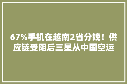 67%手机在越南2省分娩！供应链受阻后三星从中国空运零件至越南