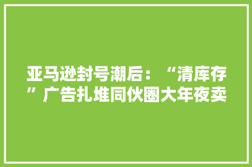 亚马逊封号潮后：“清库存”广告扎堆同伙圈大年夜卖低价清仓 亚马逊封号潮后：“清库存”广告扎堆同伙圈大年夜卖低价清仓 智能科技