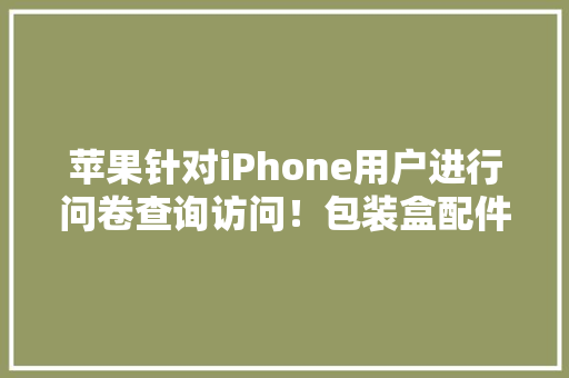 苹果针对iPhone用户进行问卷查询访问！包装盒配件问题或有起色
