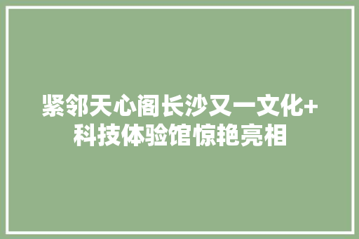 紧邻天心阁长沙又一文化+科技体验馆惊艳亮相