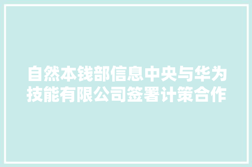 自然本钱部信息中央与华为技能有限公司签署计策合作协议