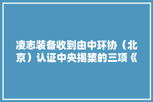 凌志装备收到由中环协（北京）认证中央揭橥的三项《中国情形做事认证证书》