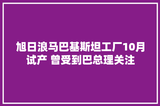 旭日浪马巴基斯坦工厂10月试产 曾受到巴总理关注