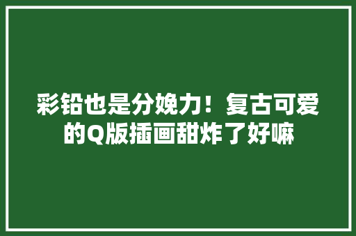 彩铅也是分娩力！复古可爱的Q版插画甜炸了好嘛 彩铅也是分娩力！复古可爱的Q版插画甜炸了好嘛 智能科技