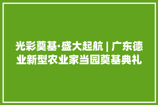光彩奠基·盛大起航 | 广东德业新型农业家当园奠基典礼圆满成功