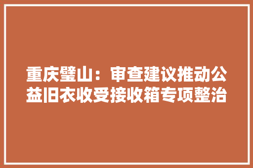 重庆璧山：审查建议推动公益旧衣收受接收箱专项整治 正义网