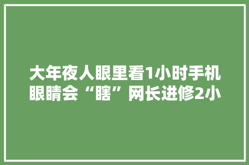 大年夜人眼里看1小时手机眼睛会“瞎”网长进修2小时则不会