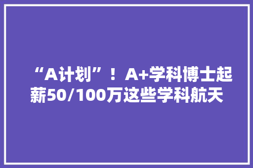 “A计划”！A+学科博士起薪50/100万这些学科航天科工重金揽才