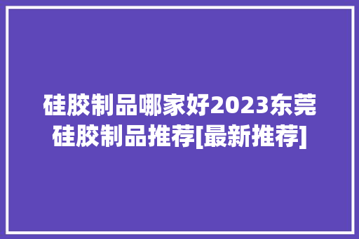 硅胶制品哪家好2023东莞硅胶制品推荐[最新推荐]