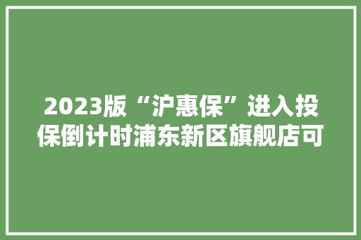2023版“沪惠保”进入投保倒计时浦东新区旗舰店可投保！
