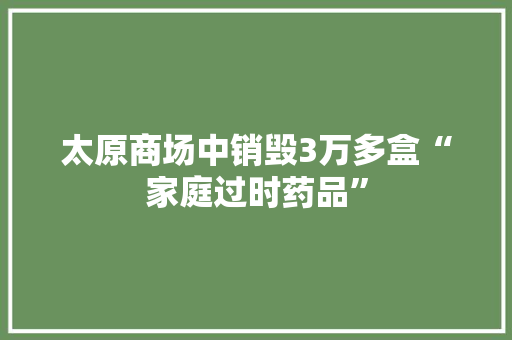 太原商场中销毁3万多盒“家庭过时药品”