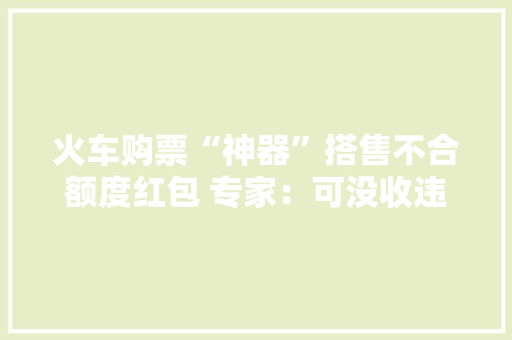 火车购票“神器”搭售不合额度红包 专家：可没收违法所得,火车票查询。