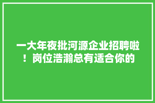 一大年夜批河源企业招聘啦！岗位浩瀚总有适合你的,河源市属于哪个省。