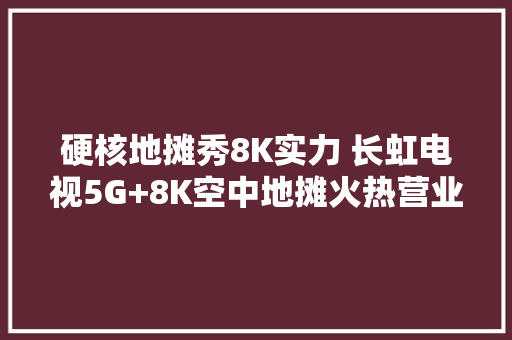 硬核地摊秀8K实力 长虹电视5G+8K空中地摊火热营业