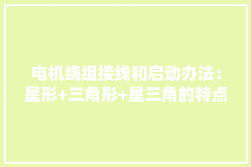 电机绕组接线和启动办法：星形+三角形+星三角的特点和机能比拟！