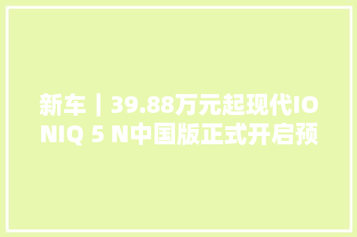 新车｜39.88万元起现代IONIQ 5 N中国版正式开启预售
