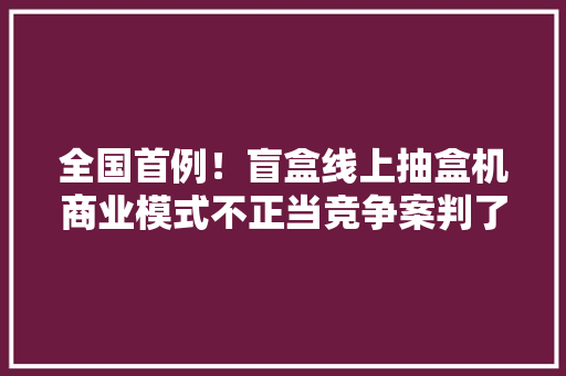 全国首例！盲盒线上抽盒机商业模式不正当竞争案判了