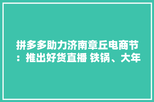 拼多多助力济南章丘电商节：推出好货直播 铁锅、大年夜葱引拼抢