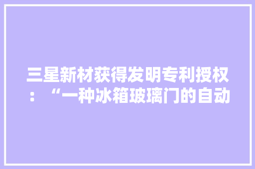 三星新材获得发明专利授权：“一种冰箱玻璃门的自动压合流水线”