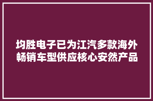 均胜电子已为江汽多款海外畅销车型供应核心安然产品 均胜电子已为江汽多款海外畅销车型供应核心安然产品 人工智能