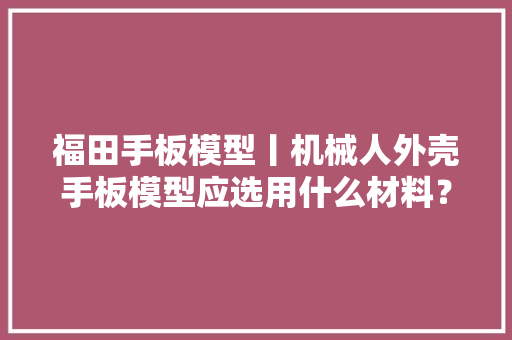 福田手板模型丨机械人外壳手板模型应选用什么材料？
