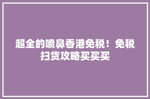 超全的喷鼻香港免税！免税扫货攻略买买买