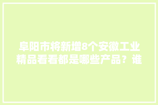 阜阳市将新增8个安徽工业精品看看都是哪些产品？谁家分娩的？