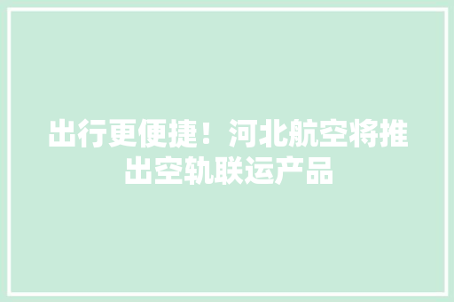 出行更便捷！河北航空将推出空轨联运产品