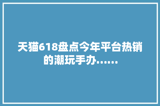 天猫618盘点今年平台热销的潮玩手办……