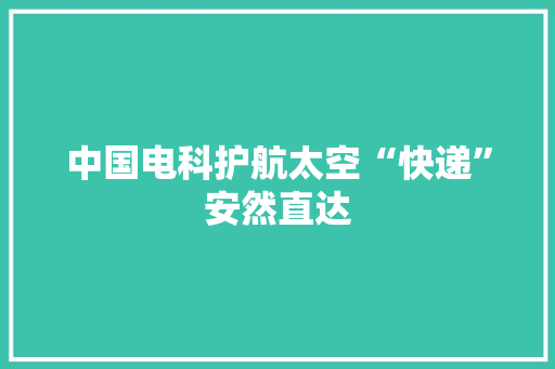 中国电科护航太空“快递”安然直达