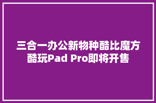三合一办公新物种酷比魔方酷玩Pad Pro即将开售 三合一办公新物种酷比魔方酷玩Pad Pro即将开售 互联通信