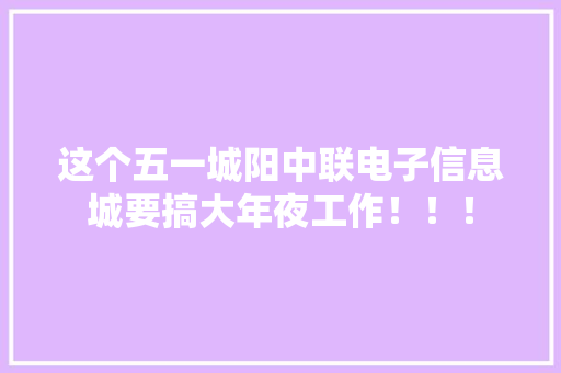 这个五一城阳中联电子信息城要搞大年夜工作！！！