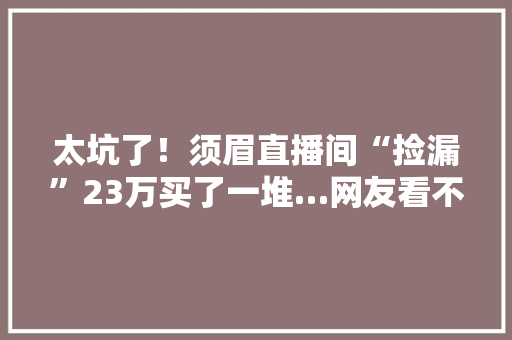 太坑了！须眉直播间“捡漏”23万买了一堆…网友看不下去了