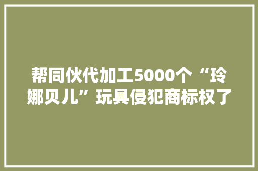 帮同伙代加工5000个“玲娜贝儿”玩具侵犯商标权了！