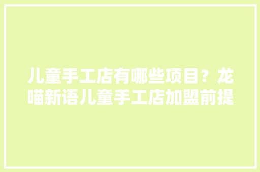 儿童手工店有哪些项目？龙喵新语儿童手工店加盟前提 手工店加盟费 儿童手工店有哪些项目？龙喵新语儿童手工店加盟前提 手工店加盟费 智能科技