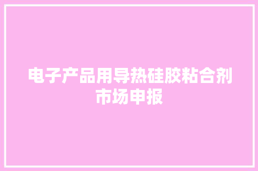 电子产品用导热硅胶粘合剂市场申报,粘合剂配方。