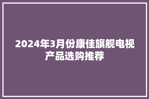 2024年3月份康佳旗舰电视产品选购推荐