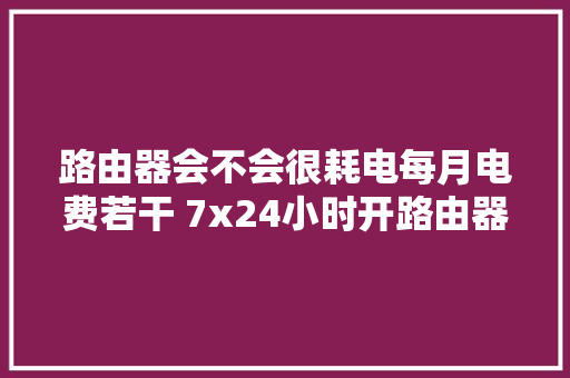 路由器会不会很耗电每月电费若干 7x24小时开路由器遇留心这些