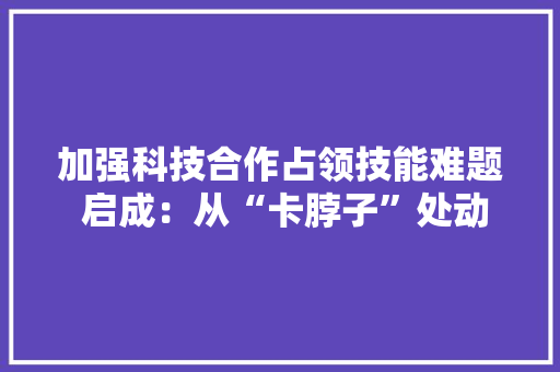 加强科技合作占领技能难题 启成：从“卡脖子”处动身