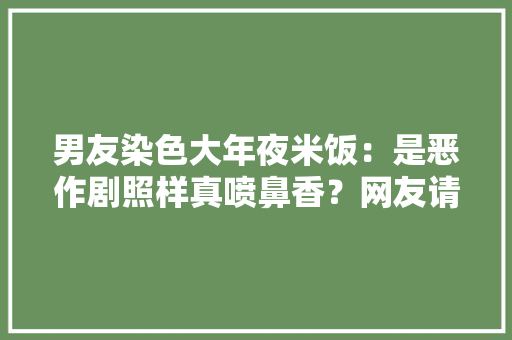 男友染色大年夜米饭：是恶作剧照样真喷鼻香？网友请证实！ 男友染色大年夜米饭：是恶作剧照样真喷鼻香？网友请证实！ 智能科技