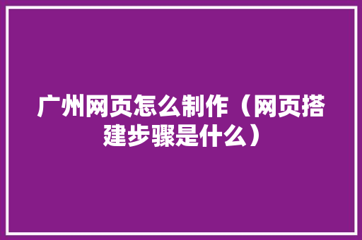 广州网页怎么制作（网页搭建步骤是什么）