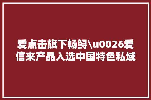 爱点击旗下畅鲟\u0026爱信来产品入选中国特色私域SCRM生态图谱V1.0