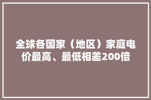全球各国家（地区）家庭电价最高、最低相差200倍 全球各国家（地区）家庭电价最高、最低相差200倍 人工智能