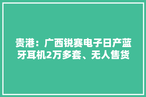 贵港：广西锐赛电子日产蓝牙耳机2万多套、无人售货机2000多台、电动车充电器近2000套