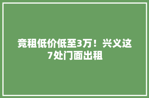 竞租低价低至3万！兴义这7处门面出租