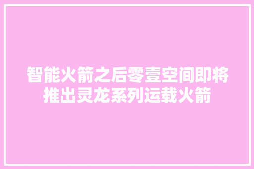 智能火箭之后零壹空间即将推出灵龙系列运载火箭