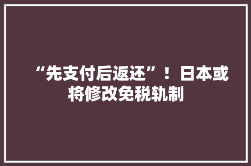 “先支付后返还”！日本或将修改免税轨制,日本签证最新政策2024。