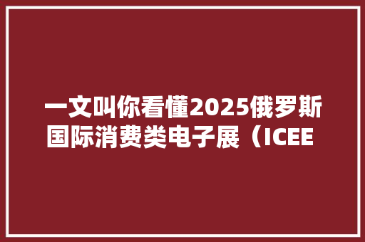 一文叫你看懂2025俄罗斯国际消费类电子展（ICEE 2025）与上届差异 一文叫你看懂2025俄罗斯国际消费类电子展（ICEE 2025）与上届差异 互联通信