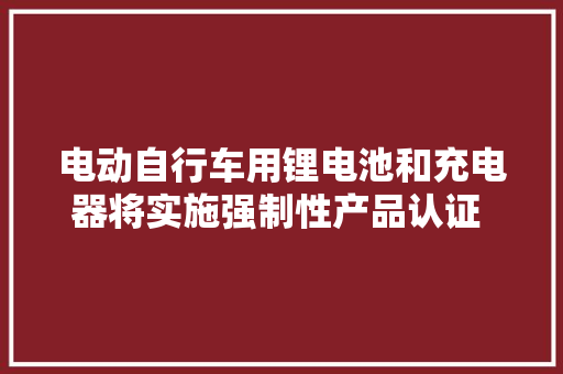 电动自行车用锂电池和充电器将实施强制性产品认证 明年11月起无CCC认证弗成出厂,锂电池检测机构。