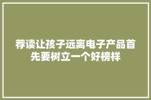 荐读让孩子远离电子产品首先要树立一个好榜样,电子产品有哪些。